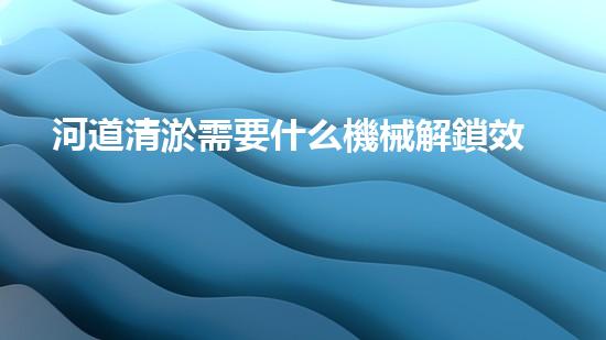 河道清淤需要什么機械解鎖效率提升的秘密，你需要了解的重要技巧！